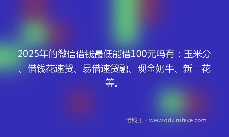 2025年的微信借钱最低能借100元吗有：玉米分、借钱花速贷、易借速贷融、现金奶牛、新一花等。