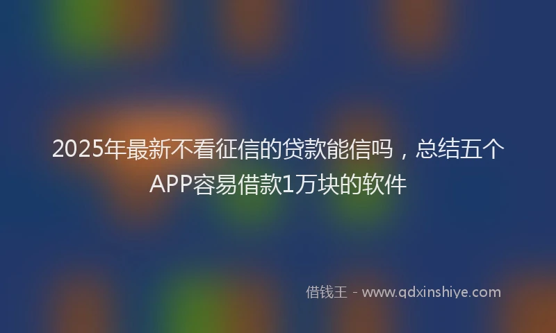 2025年最新不看征信的贷款能信吗，总结五个APP容易借款1万块的软件