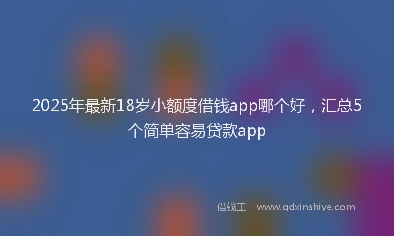 2025年最新18岁小额度借钱app哪个好，汇总5个简单容易贷款app