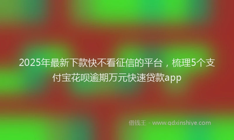2025年最新下款快不看征信的平台，梳理5个支付宝花呗逾期万元快速贷款app