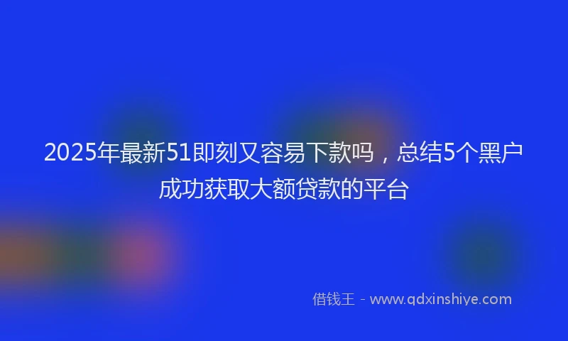 2025年最新51即刻又容易下款吗，总结5个黑户成功获取大额贷款的平台