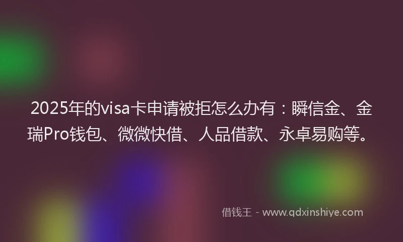2025年的visa卡申请被拒怎么办有：瞬信金、金瑞Pro钱包、微微快借、人品借款、永卓易购等。