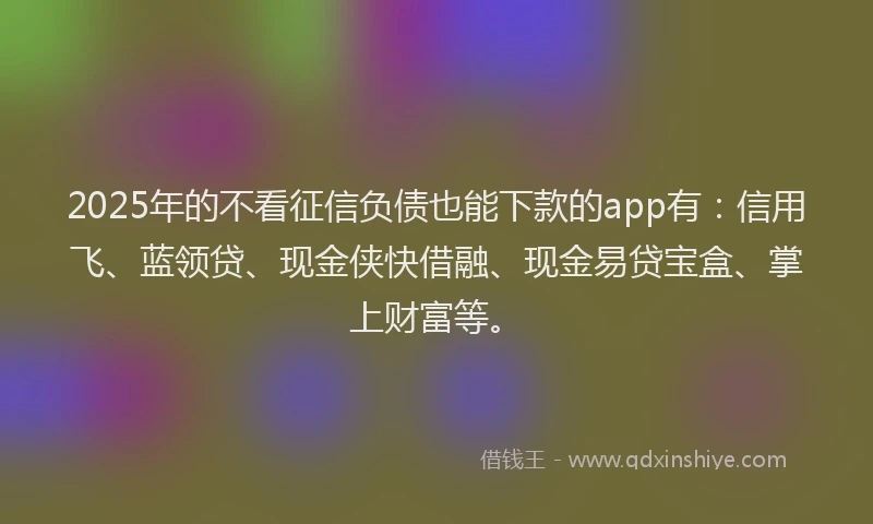 2025年的不看征信负债也能下款的app有：信用飞、蓝领贷、现金侠快借融、现金易贷宝盒、掌上财富等。