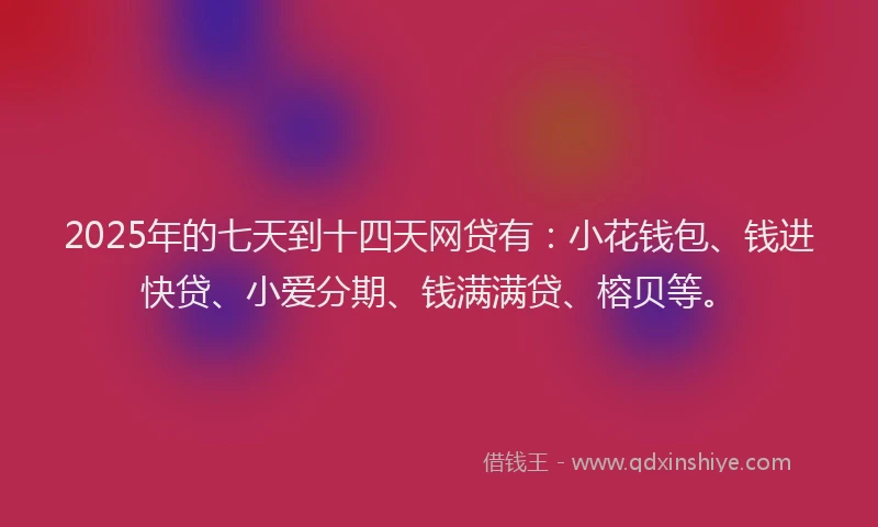 2025年的七天到十四天网贷有：小花钱包、钱进快贷、小爱分期、钱满满贷、榕贝等。