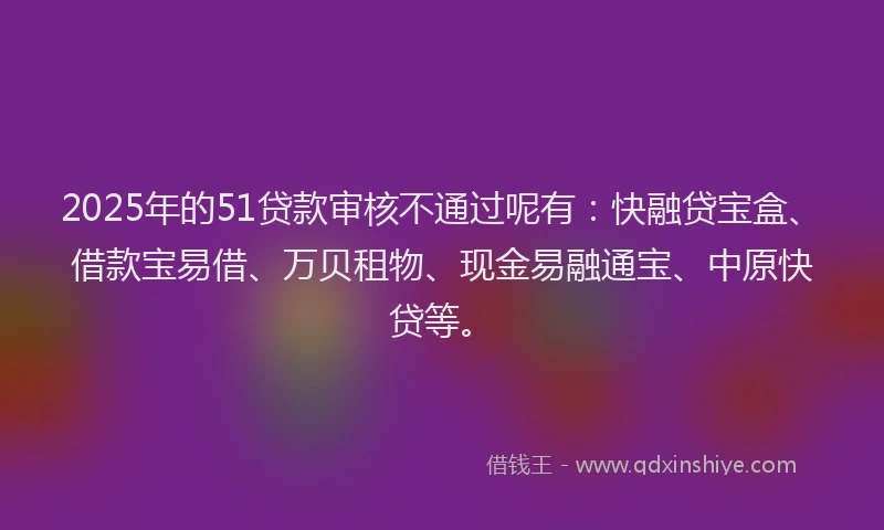 2025年的51贷款审核不通过呢有：快融贷宝盒、借款宝易借、万贝租物、现金易融通宝、中原快贷等。