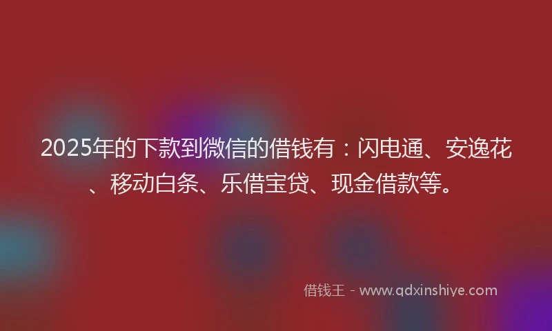 2025年的下款到微信的借钱有：闪电通、安逸花、移动白条、乐借宝贷、现金借款等。