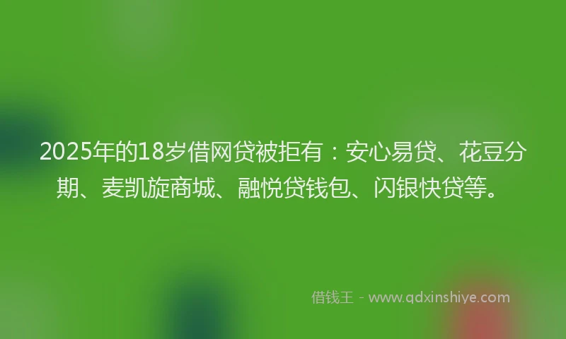 2025年的18岁借网贷被拒有：安心易贷、花豆分期、麦凯旋商城、融悦贷钱包、闪银快贷等。