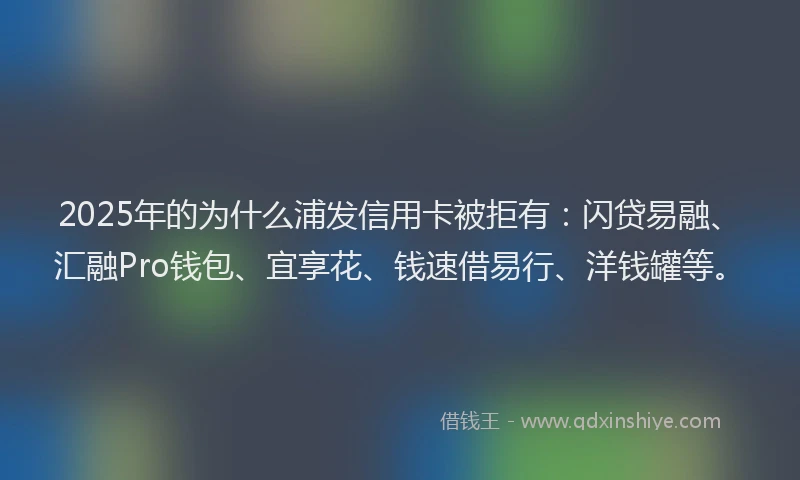 2025年的为什么浦发信用卡被拒有：闪贷易融、汇融Pro钱包、宜享花、钱速借易行、洋钱罐等。