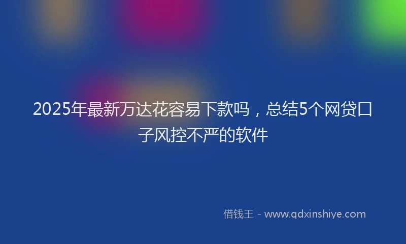 2025年最新万达花容易下款吗，总结5个网贷口子风控不严的软件