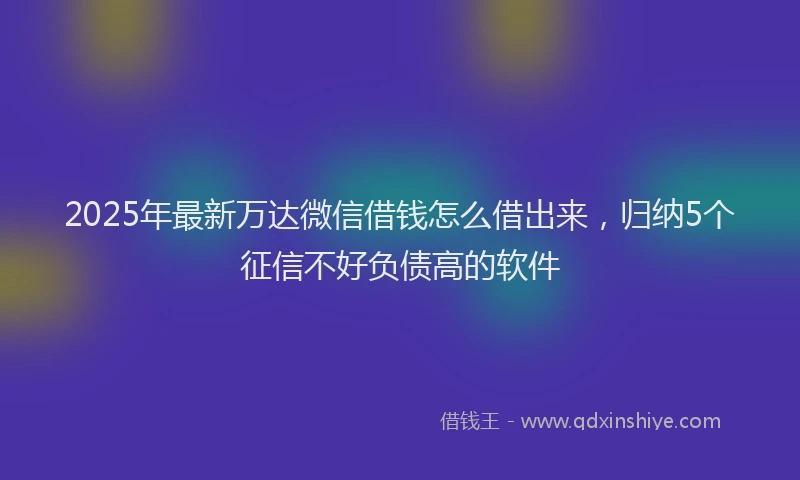 2025年最新万达微信借钱怎么借出来，归纳5个征信不好负债高的软件
