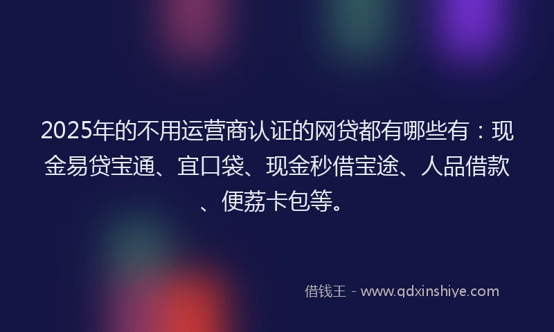2025年的不用运营商认证的网贷都有哪些有：现金易贷宝通、宜口袋、现金秒借宝途、人品借款、便荔卡包等。
