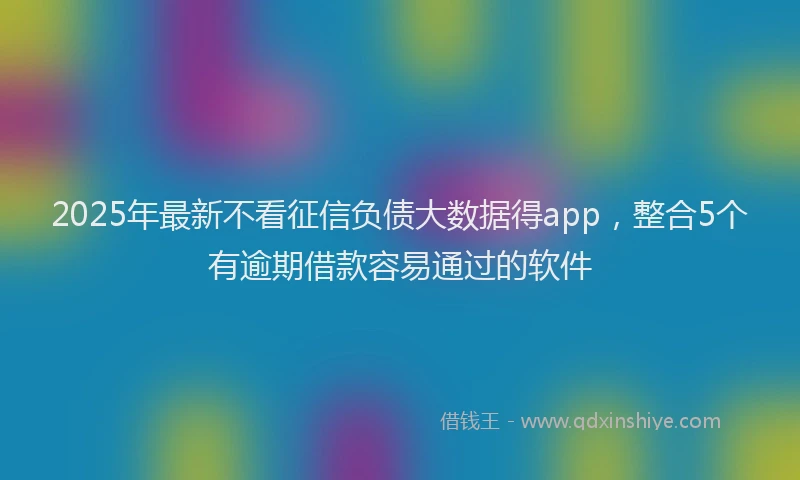 2025年最新不看征信负债大数据得app，整合5个有逾期借款容易通过的软件