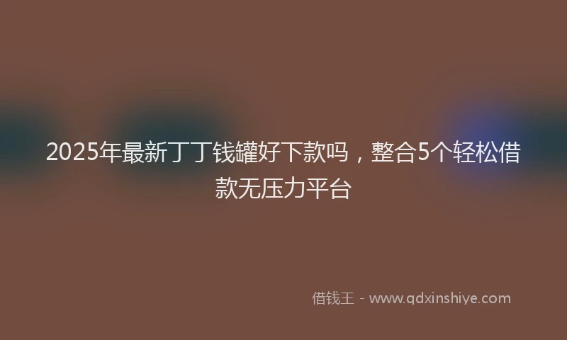 2025年最新丁丁钱罐好下款吗，整合5个轻松借款无压力平台
