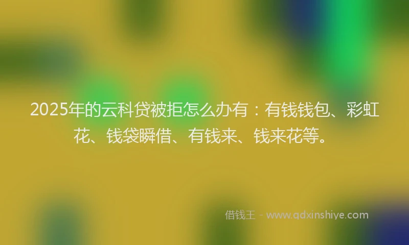 2025年的云科贷被拒怎么办有：有钱钱包、彩虹花、钱袋瞬借、有钱来、钱来花等。