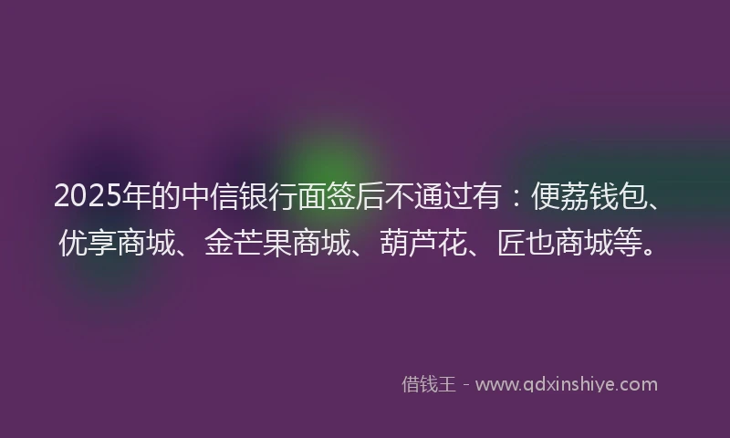 2025年的中信银行面签后不通过有：便荔钱包、优享商城、金芒果商城、葫芦花、匠也商城等。