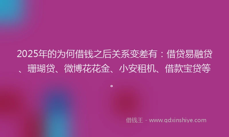 2025年的为何借钱之后关系变差有：借贷易融贷、珊瑚贷、微博花花金、小安租机、借款宝贷等。
