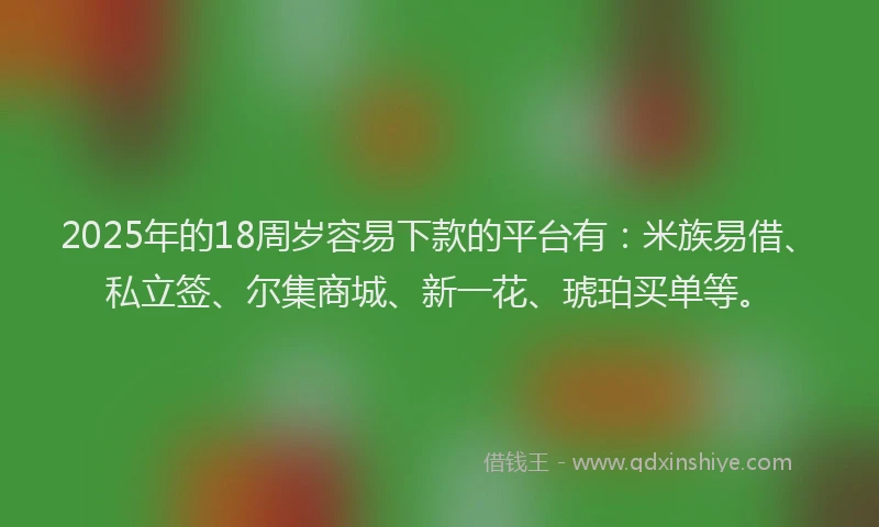 2025年的18周岁容易下款的平台有：米族易借、私立签、尔集商城、新一花、琥珀买单等。
