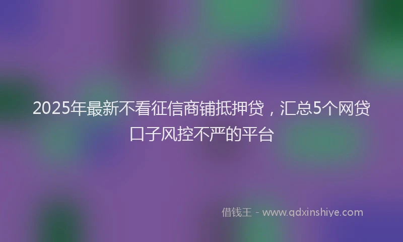 2025年最新不看征信商铺抵押贷，汇总5个网贷口子风控不严的平台