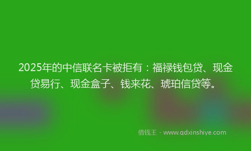 2025年的中信联名卡被拒有：福禄钱包贷、现金贷易行、现金盒子、钱来花、琥珀信贷等。
