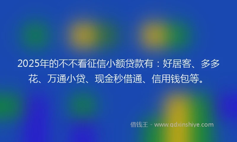 2025年的不不看征信小额贷款有：好居客、多多花、万通小贷、现金秒借通、信用钱包等。