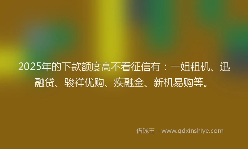 2025年的下款额度高不看征信有：一姐租机、迅融贷、骏祥优购、疾融金、新机易购等。