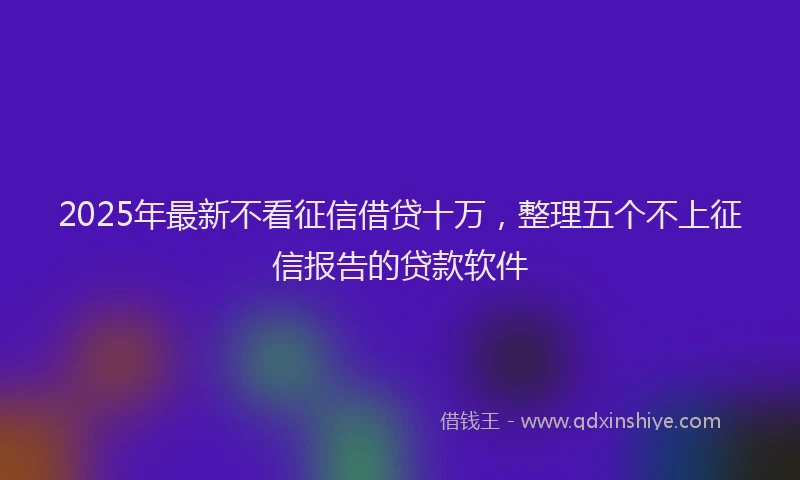 2025年最新不看征信借贷十万，整理五个不上征信报告的贷款软件