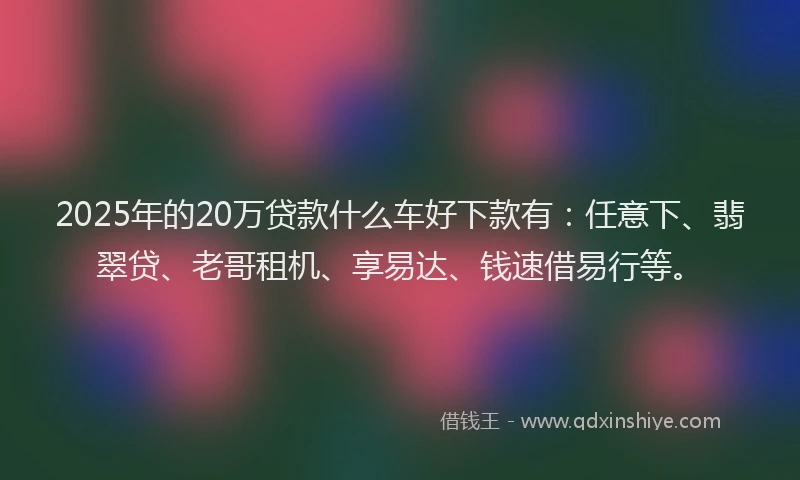 2025年的20万贷款什么车好下款有：任意下、翡翠贷、老哥租机、享易达、钱速借易行等。