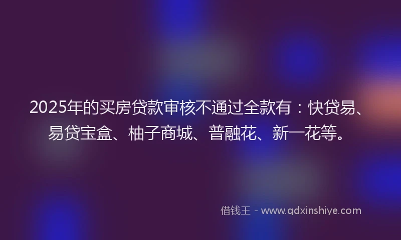 2025年的买房贷款审核不通过全款有：快贷易、易贷宝盒、柚子商城、普融花、新一花等。