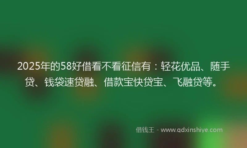 2025年的58好借看不看征信有：轻花优品、随手贷、钱袋速贷融、借款宝快贷宝、飞融贷等。
