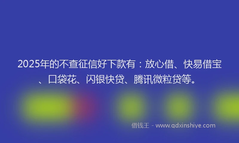 2025年的不查征信好下款有：放心借、快易借宝、口袋花、闪银快贷、腾讯微粒贷等。