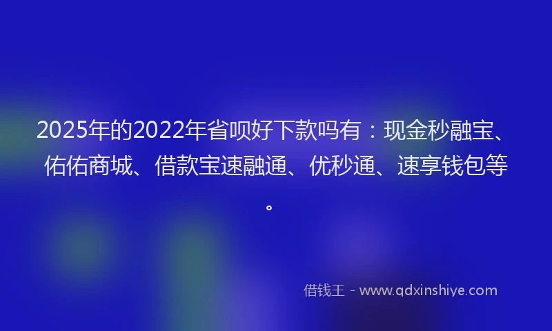 2025年的2022年省呗好下款吗有：现金秒融宝、佑佑商城、借款宝速融通、优秒通、速享钱包等。