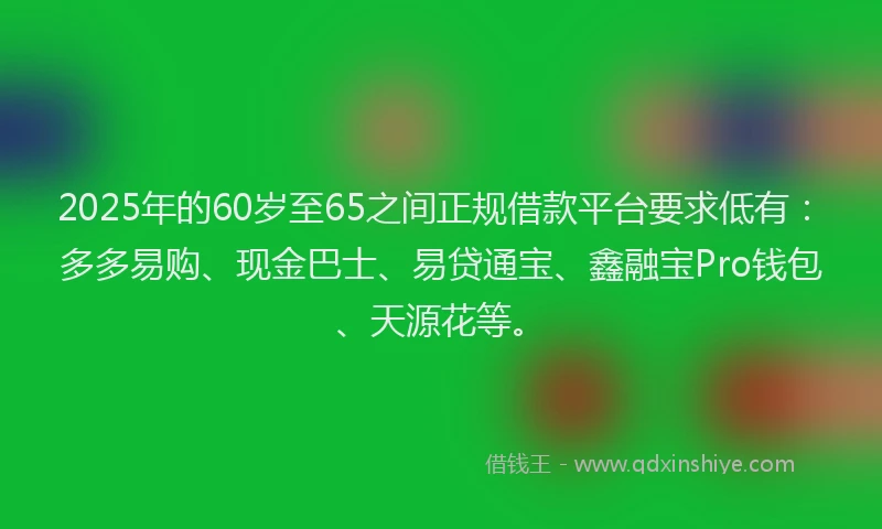 2025年的60岁至65之间正规借款平台要求低有：多多易购、现金巴士、易贷通宝、鑫融宝Pro钱包、天源花等。