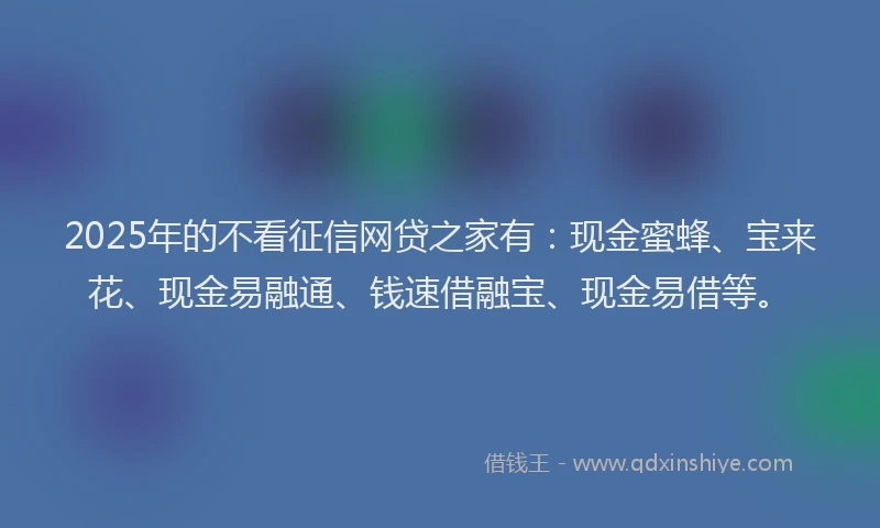 2025年的不看征信网贷之家有：现金蜜蜂、宝来花、现金易融通、钱速借融宝、现金易借等。