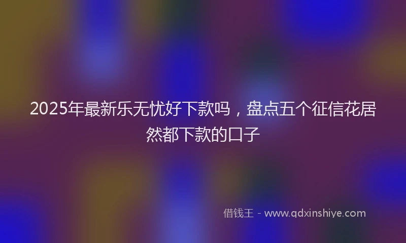 2025年最新乐无忧好下款吗，盘点五个征信花居然都下款的口子