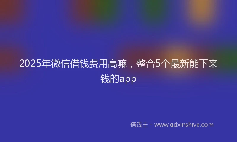 2025年微信借钱费用高嘛，整合5个最新能下来钱的app