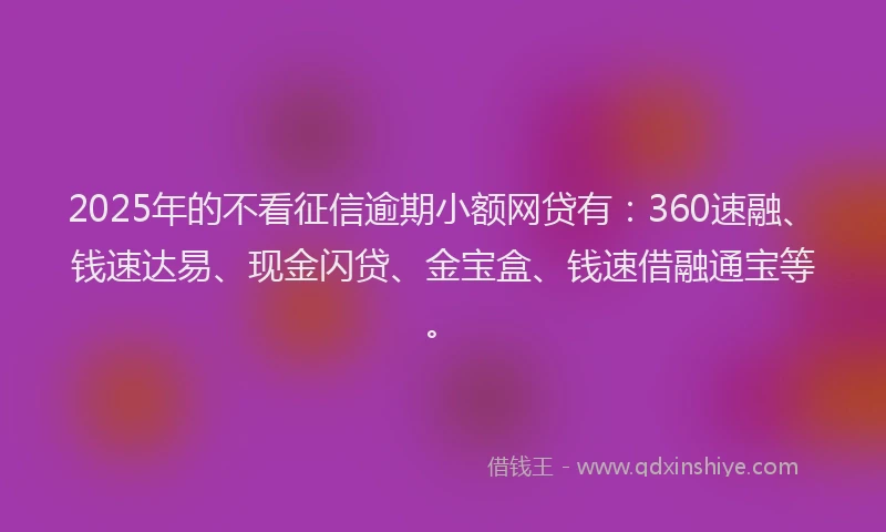 2025年的不看征信逾期小额网贷有：360速融、钱速达易、现金闪贷、金宝盒、钱速借融通宝等。