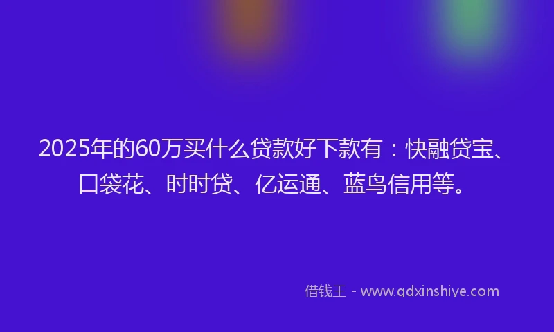 2025年的60万买什么贷款好下款有：快融贷宝、口袋花、时时贷、亿运通、蓝鸟信用等。