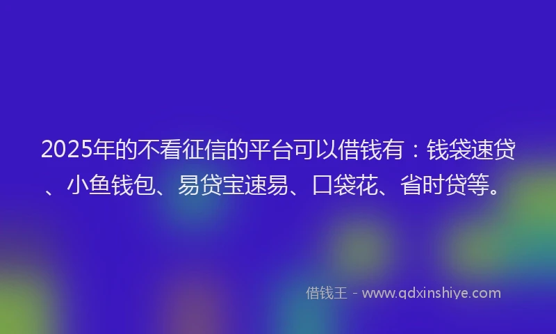 2025年的不看征信的平台可以借钱有：钱袋速贷、小鱼钱包、易贷宝速易、口袋花、省时贷等。