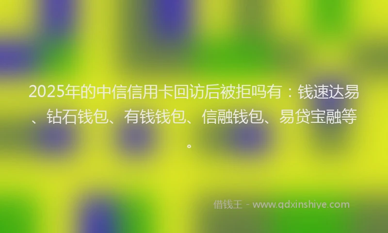 2025年的中信信用卡回访后被拒吗有：钱速达易、钻石钱包、有钱钱包、信融钱包、易贷宝融等。