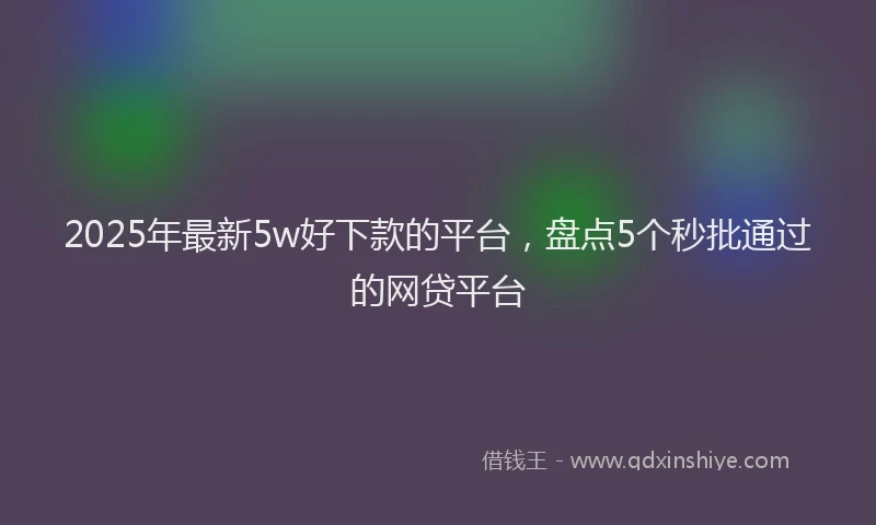 2025年最新5w好下款的平台，盘点5个秒批通过的网贷平台