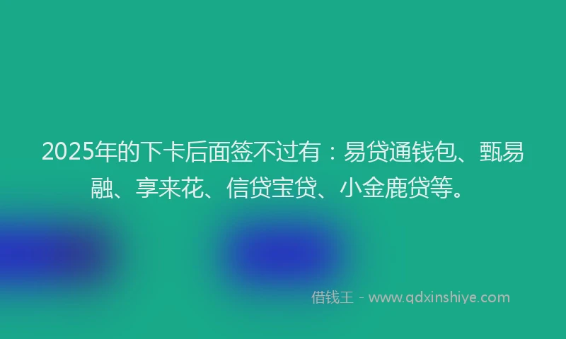 2025年的下卡后面签不过有：易贷通钱包、甄易融、享来花、信贷宝贷、小金鹿贷等。