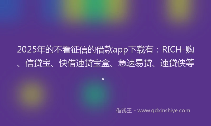 2025年的不看征信的借款app下载有：RICH-购、信贷宝、快借速贷宝盒、急速易贷、速贷侠等。