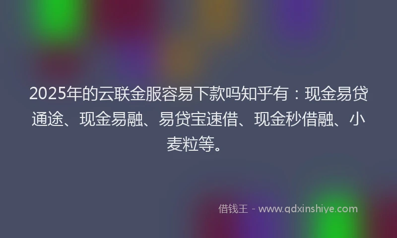 2025年的云联金服容易下款吗知乎有：现金易贷通途、现金易融、易贷宝速借、现金秒借融、小麦粒等。