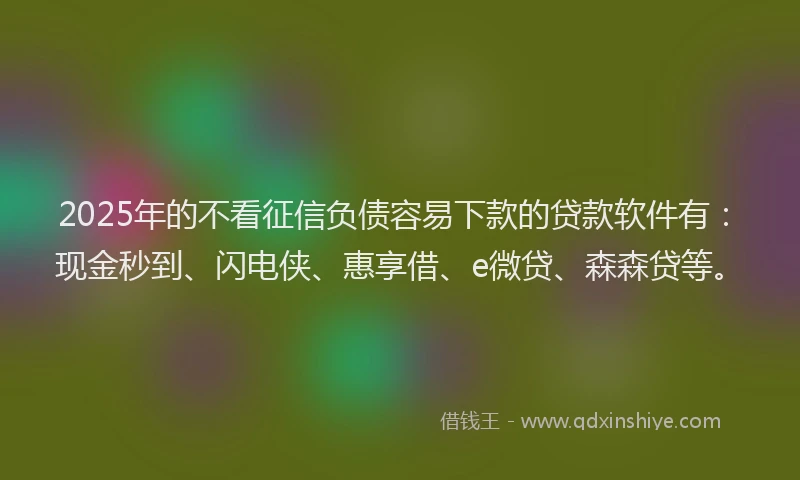 2025年的不看征信负债容易下款的贷款软件有：现金秒到、闪电侠、惠享借、e微贷、森森贷等。