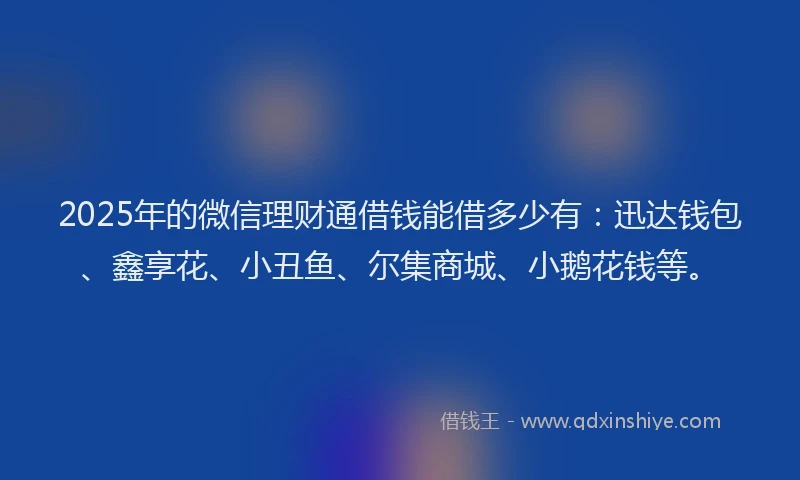 2025年的微信理财通借钱能借多少有：迅达钱包、鑫享花、小丑鱼、尔集商城、小鹅花钱等。