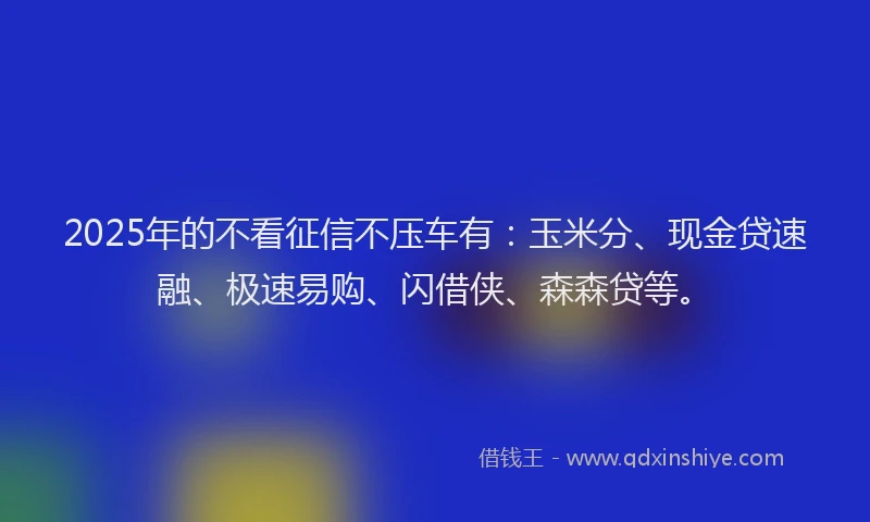 2025年的不看征信不压车有：玉米分、现金贷速融、极速易购、闪借侠、森森贷等。