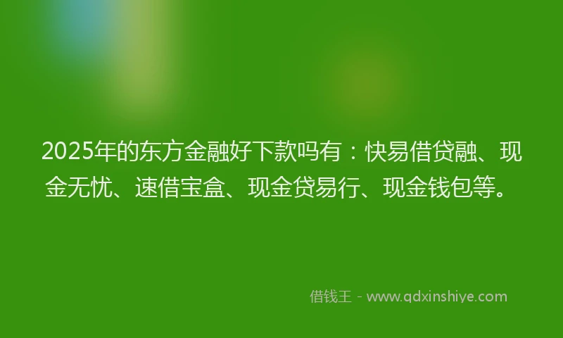 2025年的东方金融好下款吗有：快易借贷融、现金无忧、速借宝盒、现金贷易行、现金钱包等。