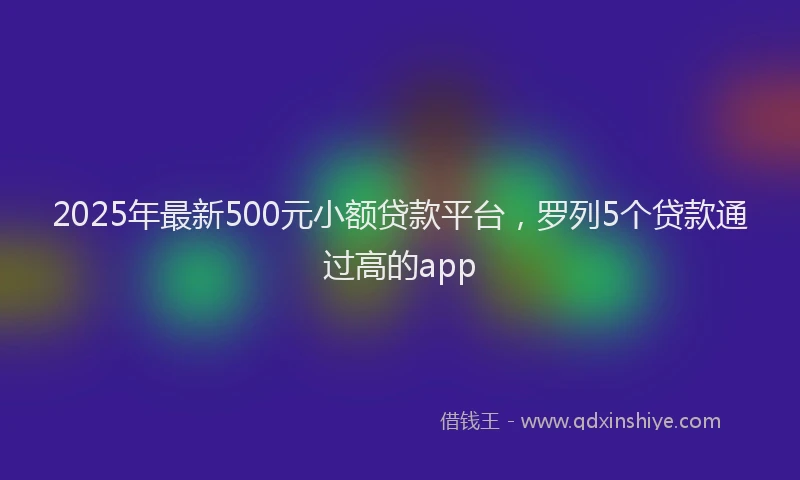 2025年最新500元小额贷款平台，罗列5个贷款通过高的app
