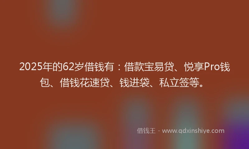2025年的62岁借钱有：借款宝易贷、悦享Pro钱包、借钱花速贷、钱进袋、私立签等。
