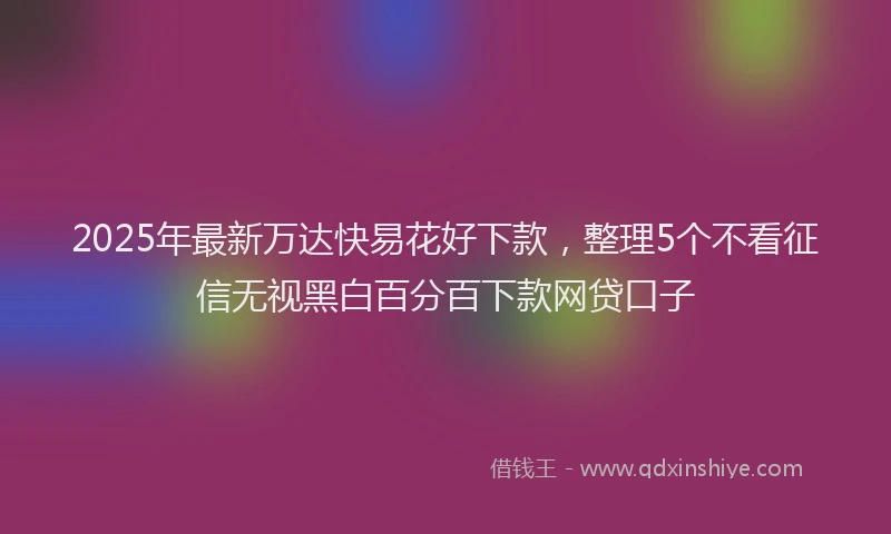 2025年最新万达快易花好下款，整理5个不看征信无视黑白百分百下款网贷口子